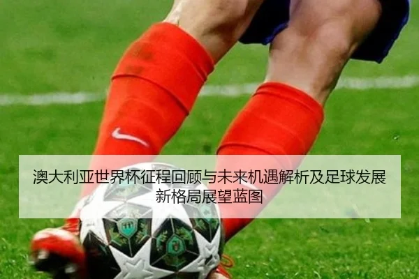 ao-da-li-ya-shi-jie-bei-zheng-cheng-hui-gu-yu-wei-lai-ji-yu-jie-xi-ji-zu-qiu-fa-zhan-xin-ge-ju-zhan-wang-lan-tu-3-832.jpg