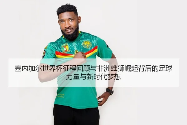 塞内加尔世界杯征程回顾与非洲雄狮崛起背后的足球力量与新时代梦想