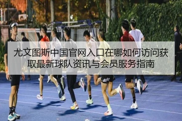 尤文图斯中国官网入口在哪如何访问获取最新球队资讯与会员服务指南