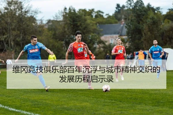维冈竞技俱乐部百年沉浮与城市精神交织的发展历程启示录